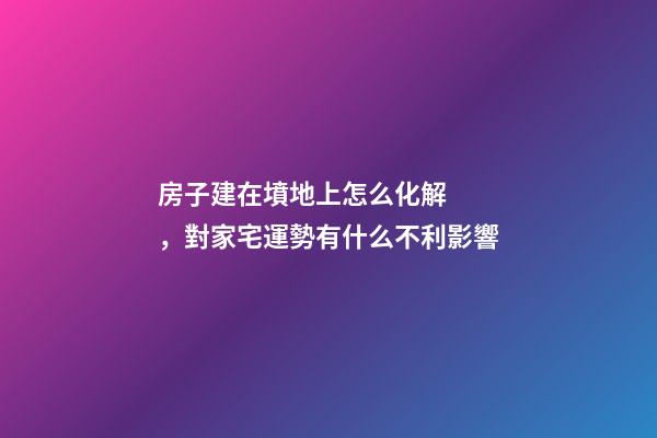 房子建在墳地上怎么化解，對家宅運勢有什么不利影響